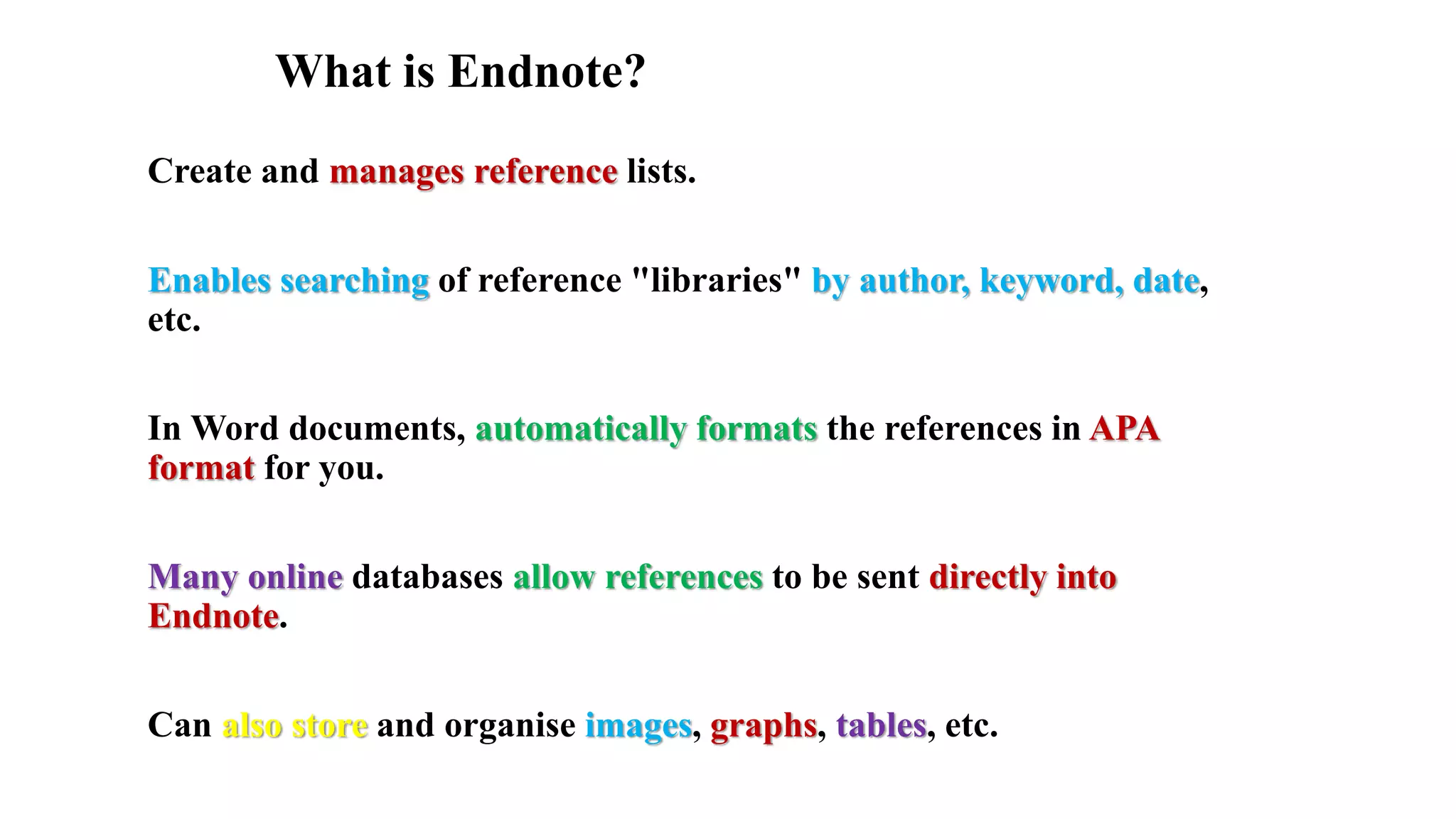 What is Endnote?
Create and manages reference lists.
Enables searching of reference "libraries" by author, keyword, date,
etc.
In Word documents, automatically formats the references in APA
format for you.
Many online databases allow references to be sent directly into
Endnote.
Can also store and organise images, graphs, tables, etc.
 