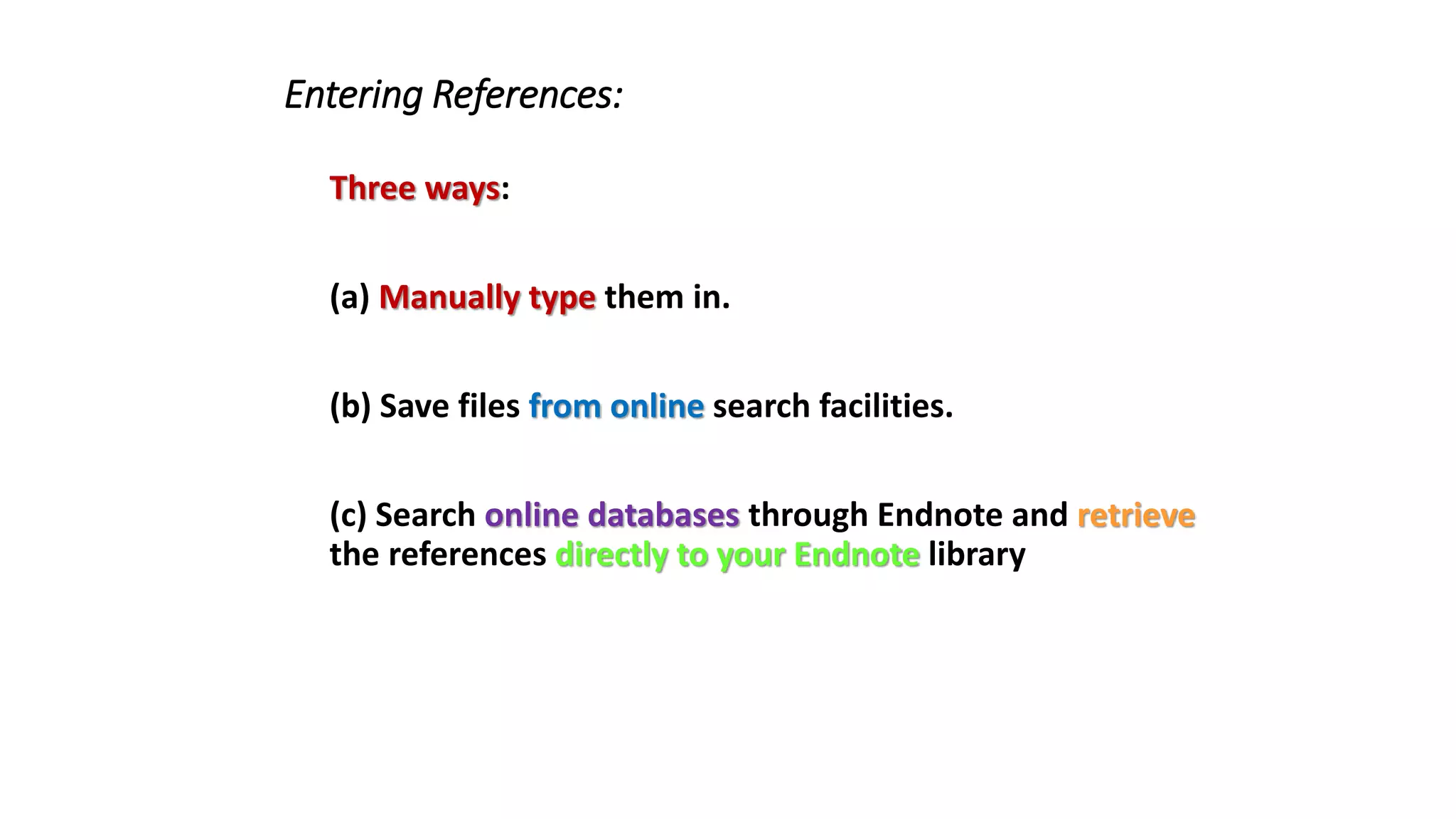 Entering References:
Three ways:
(a) Manually type them in.
(b) Save files from online search facilities.
(c) Search online databases through Endnote and retrieve
the references directly to your Endnote library
 