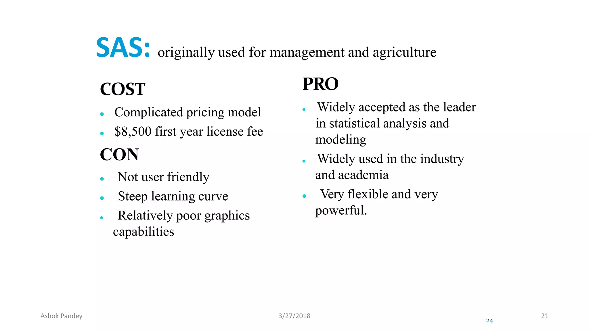 SAS: originally used for management and agriculture
COST
 Complicated pricing model
 $8,500 first year license fee
CON
 Not user friendly
 Steep learning curve
 Relatively poor graphics
capabilities
PRO
 Widely accepted as the leader
in statistical analysis and
modeling
 Widely used in the industry
and academia
 Very flexible and very
powerful.
24
Ashok Pandey 3/27/2018 21
 