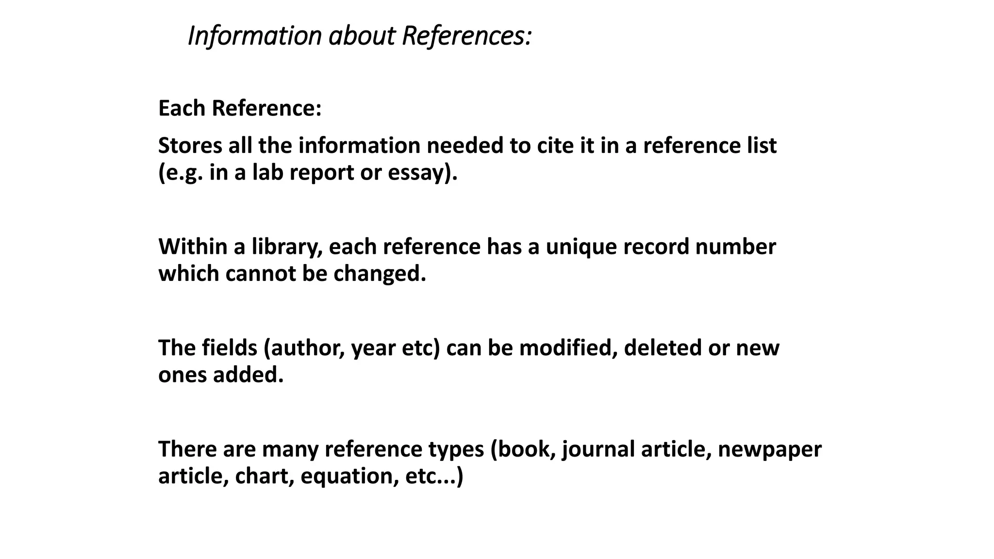 Information about References:
Each Reference:
Stores all the information needed to cite it in a reference list
(e.g. in a lab report or essay).
Within a library, each reference has a unique record number
which cannot be changed.
The fields (author, year etc) can be modified, deleted or new
ones added.
There are many reference types (book, journal article, newpaper
article, chart, equation, etc...)
 