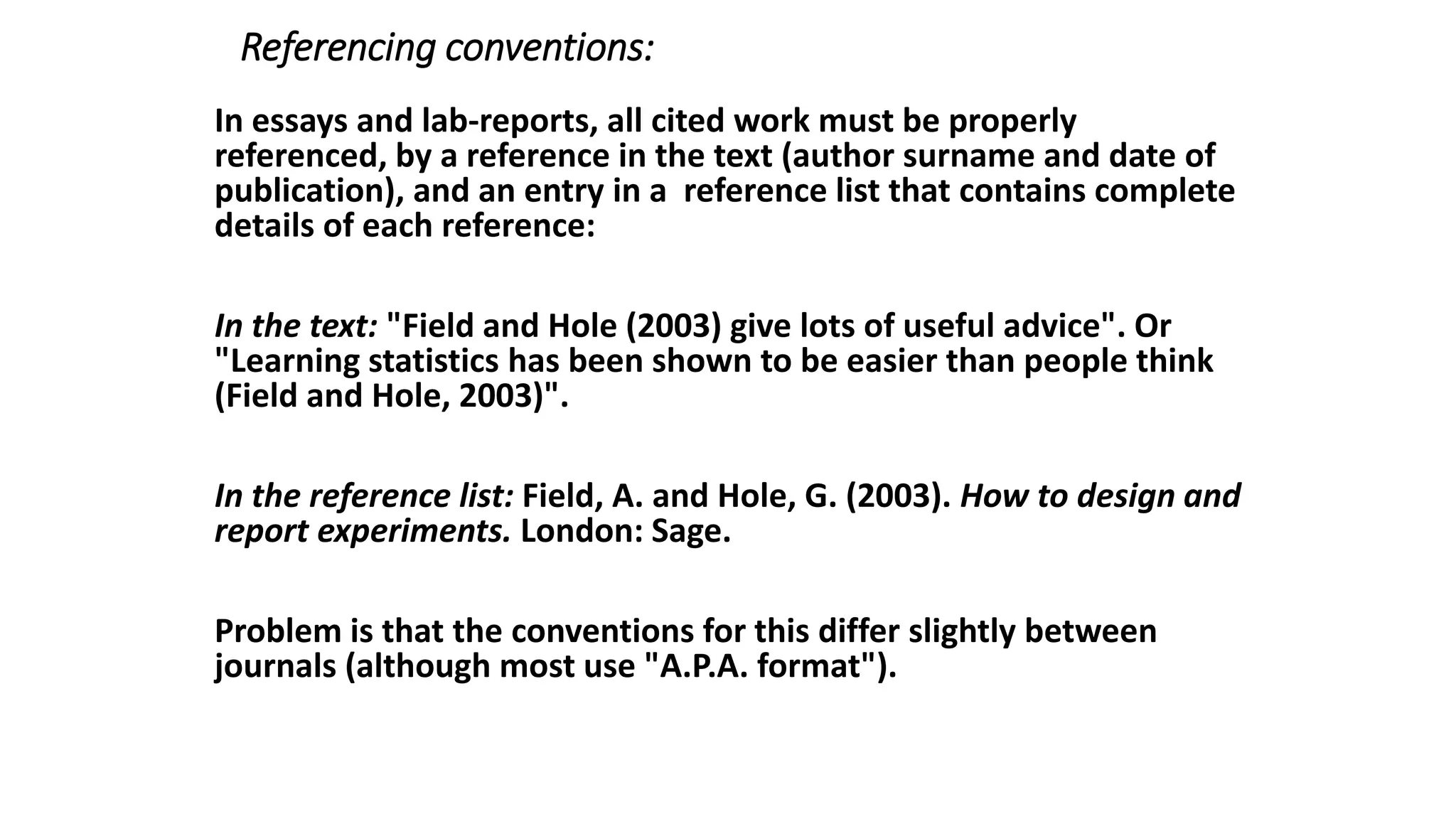 Referencing conventions:
In essays and lab-reports, all cited work must be properly
referenced, by a reference in the text (author surname and date of
publication), and an entry in a reference list that contains complete
details of each reference:
In the text: "Field and Hole (2003) give lots of useful advice". Or
"Learning statistics has been shown to be easier than people think
(Field and Hole, 2003)".
In the reference list: Field, A. and Hole, G. (2003). How to design and
report experiments. London: Sage.
Problem is that the conventions for this differ slightly between
journals (although most use "A.P.A. format").
 