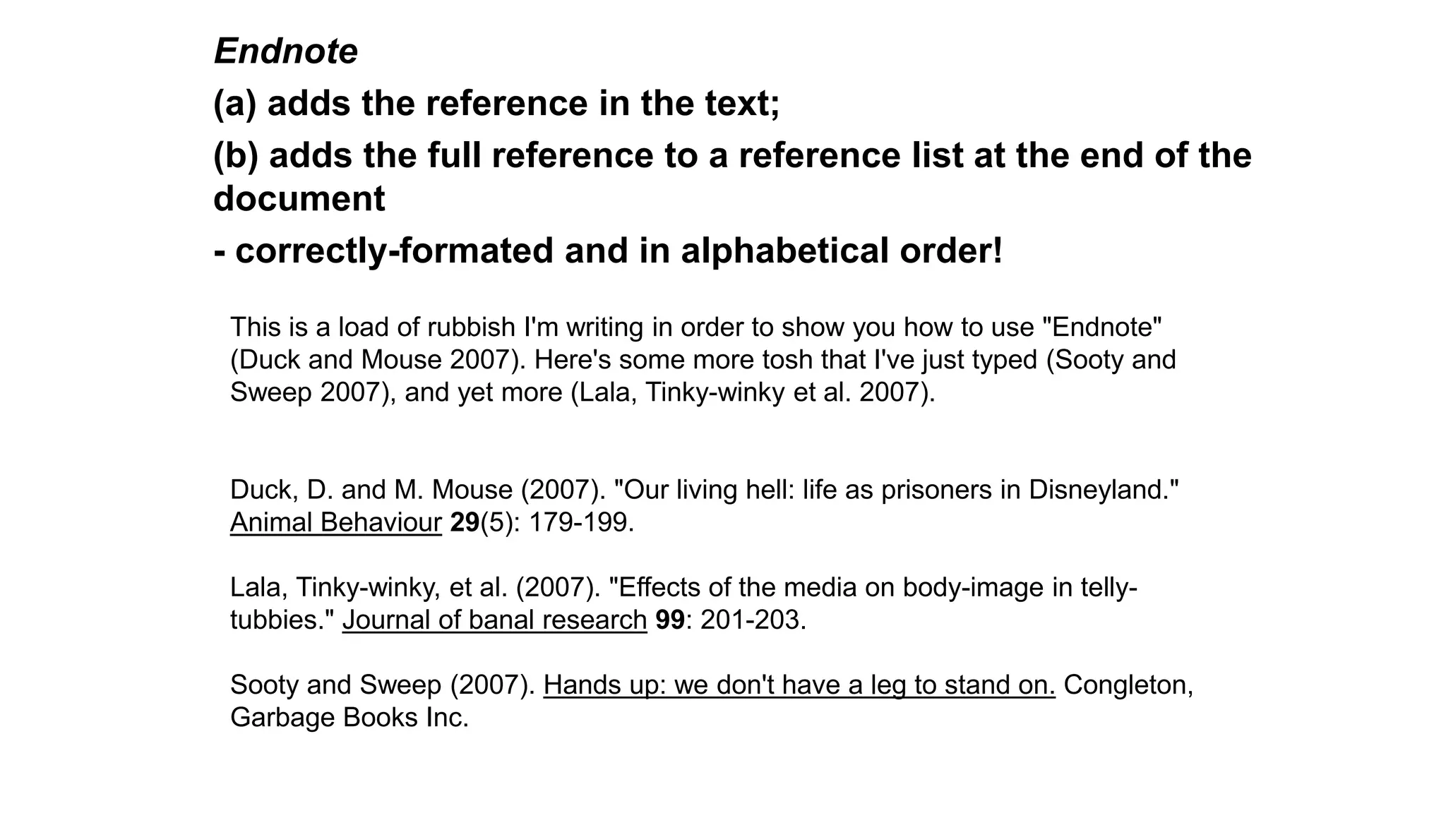Endnote
(a) adds the reference in the text;
(b) adds the full reference to a reference list at the end of the
document
- correctly-formated and in alphabetical order!
This is a load of rubbish I'm writing in order to show you how to use "Endnote"
(Duck and Mouse 2007). Here's some more tosh that I've just typed (Sooty and
Sweep 2007), and yet more (Lala, Tinky-winky et al. 2007).
Duck, D. and M. Mouse (2007). "Our living hell: life as prisoners in Disneyland."
Animal Behaviour 29(5): 179-199.
Lala, Tinky-winky, et al. (2007). "Effects of the media on body-image in telly-
tubbies." Journal of banal research 99: 201-203.
Sooty and Sweep (2007). Hands up: we don't have a leg to stand on. Congleton,
Garbage Books Inc.
 