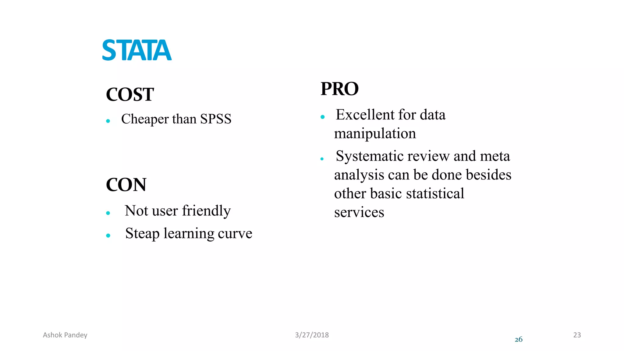STATA
COST
 Cheaper than SPSS
CON
 Not user friendly
 Steap learning curve
PRO
 Excellent for data
manipulation
 Systematic review and meta
analysis can be done besides
other basic statistical
services
26
Ashok Pandey 3/27/2018 23
 