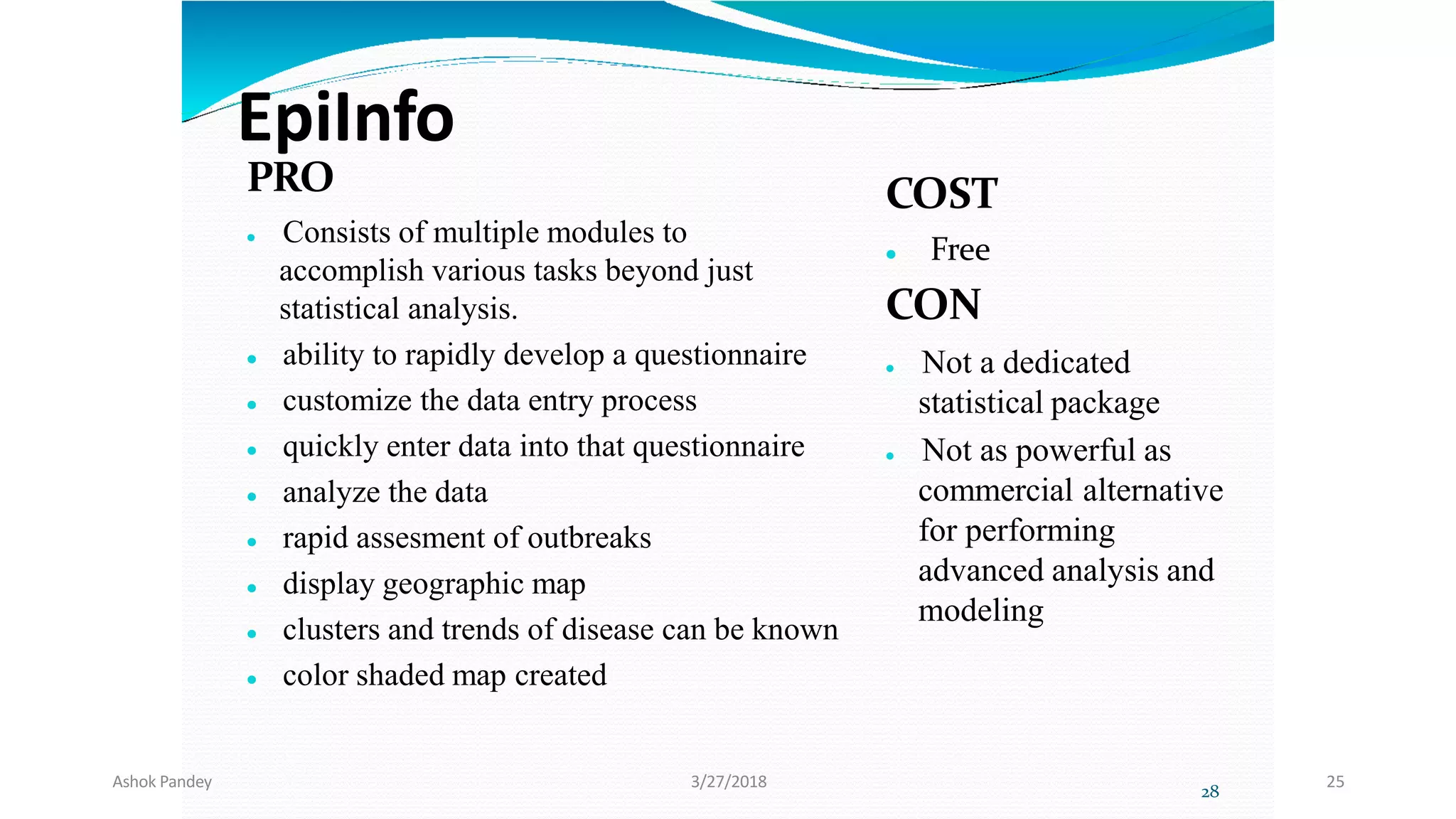 EpiInfo
PRO
 Consists of multiple modules to
accomplish various tasks beyond just
statistical analysis.
 ability to rapidly develop a questionnaire
 customize the data entry process
 quickly enter data into that questionnaire
 analyze the data
 rapid assesment of outbreaks
 display geographic map
 clusters and trends of disease can be known
 color shaded map created
COST
 Free
CON
 Not a dedicated
statistical package
 Not as powerful as
commercial alternative
for performing
advanced analysis and
modeling
28
Ashok Pandey 3/27/2018 25
 