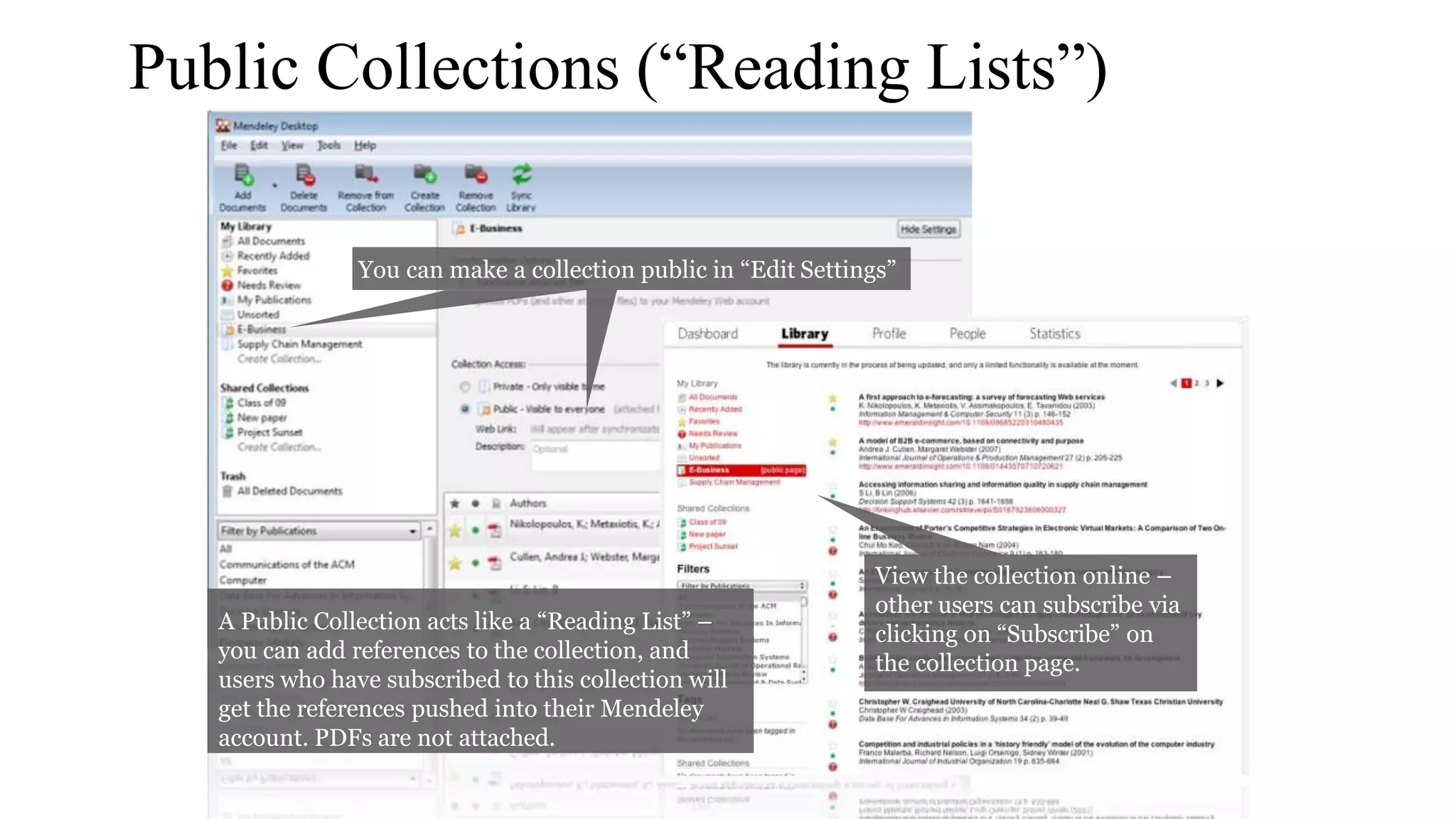 Public Collections (“Reading Lists”)
You can make a collection public in “Edit Settings”
View the collection online –
other users can subscribe via
clicking on “Subscribe” on
the collection page.
A Public Collection acts like a “Reading List” –
you can add references to the collection, and
users who have subscribed to this collection will
get the references pushed into their Mendeley
account. PDFs are not attached.
 