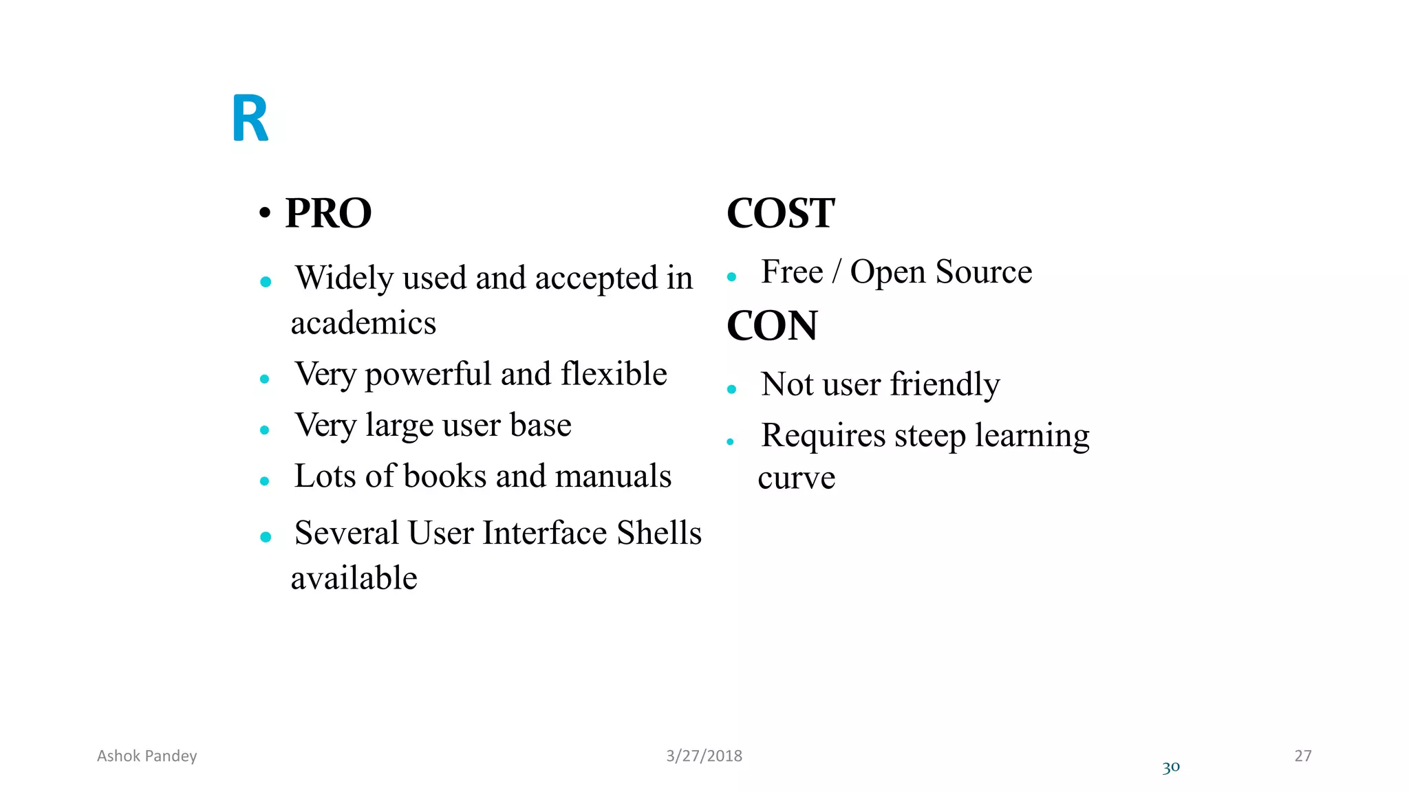 R
• PRO
 Widely used and accepted in
academics
 Very powerful and flexible
 Very large user base
 Lots of books and manuals
 Several User Interface Shells
available
COST
 Free / Open Source
CON
 Not user friendly
 Requires steep learning
curve
30
Ashok Pandey 3/27/2018 27
 