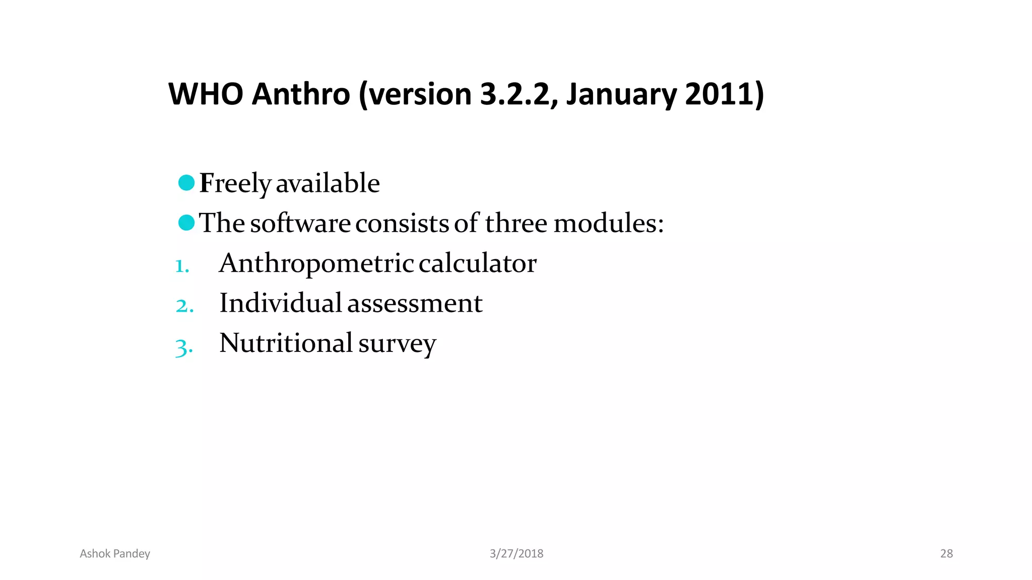⚫Freelyavailable
⚫The softwareconsistsof three modules:
1. Anthropometriccalculator
2. Individual assessment
3. Nutritional survey
WHO Anthro (version 3.2.2, January 2011)
Ashok Pandey 3/27/2018 28
 