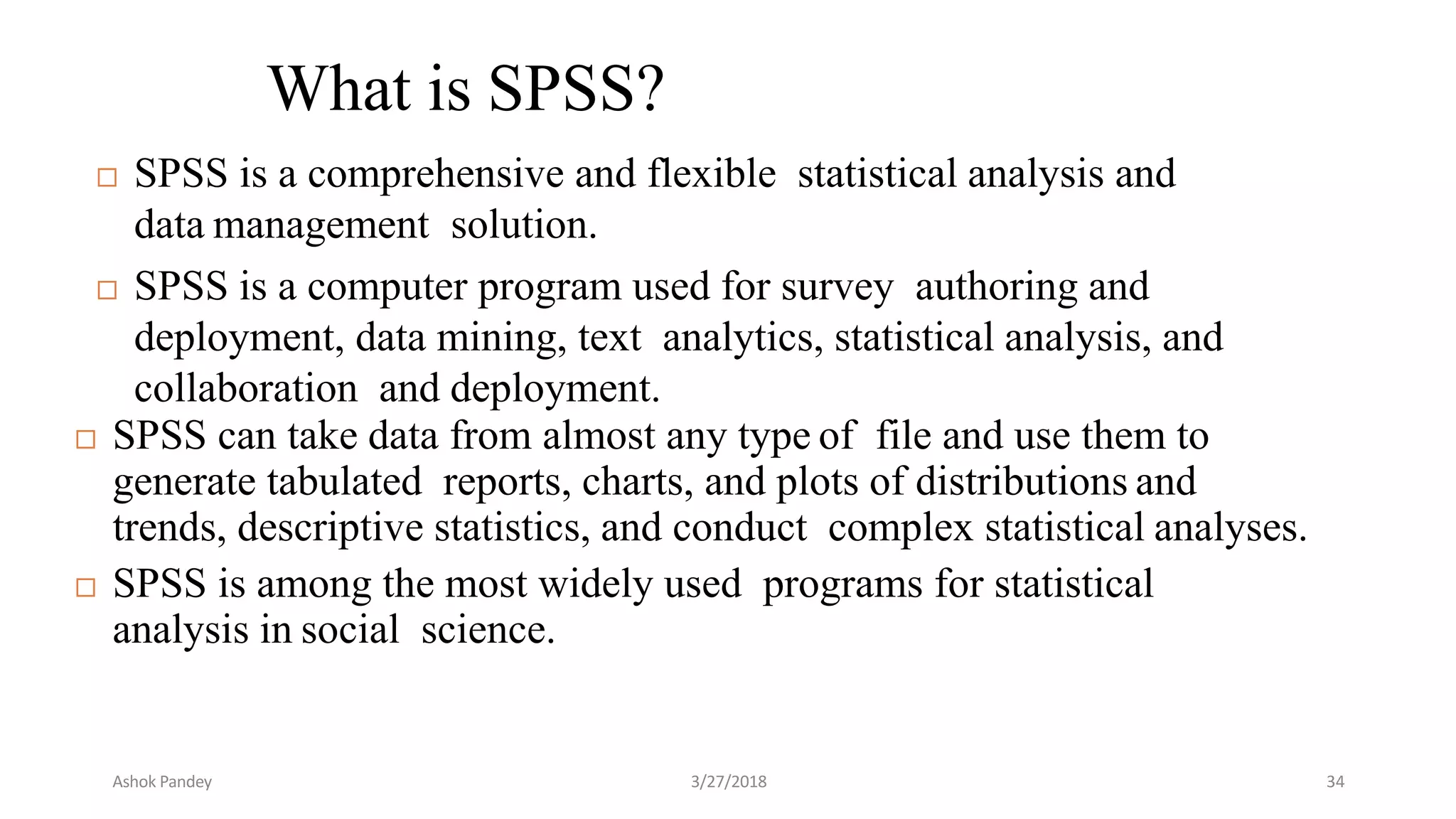 What is SPSS?
 SPSS is a comprehensive and flexible statistical analysis and
data management solution.
 SPSS is a computer program used for survey authoring and
deployment, data mining, text analytics, statistical analysis, and
collaboration and deployment.
 SPSS can take data from almost any type of file and use them to
generate tabulated reports, charts, and plots of distributions and
trends, descriptive statistics, and conduct complex statistical analyses.
 SPSS is among the most widely used programs for statistical
analysis in social science.
Ashok Pandey 3/27/2018 34
 