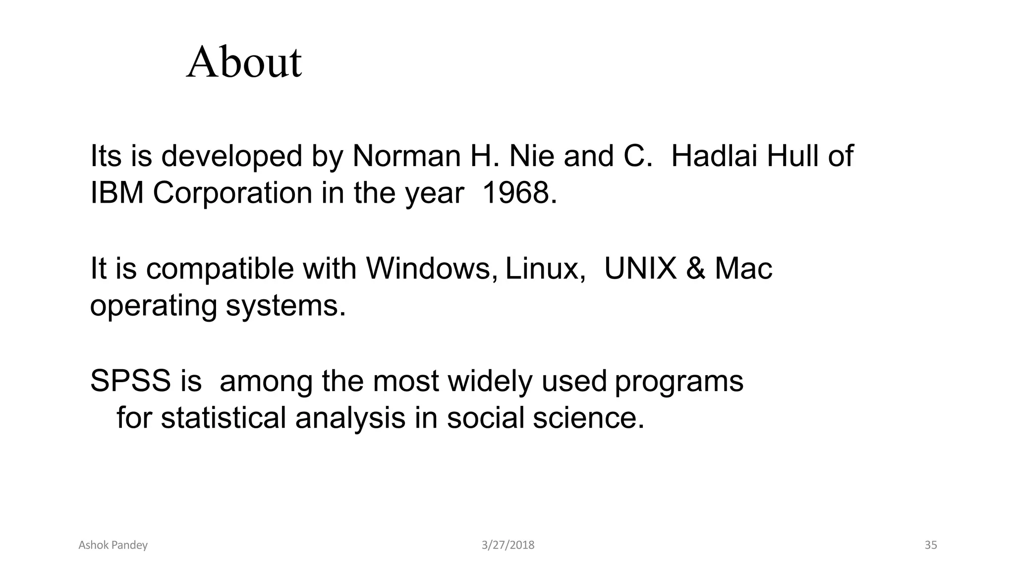 About
Its is developed by Norman H. Nie and C. Hadlai Hull of
IBM Corporation in the year 1968.
It is compatible with Windows, Linux, UNIX & Mac
operating systems.
SPSS is among the most widely used programs
for statistical analysis in social science.
Ashok Pandey 3/27/2018 35
 