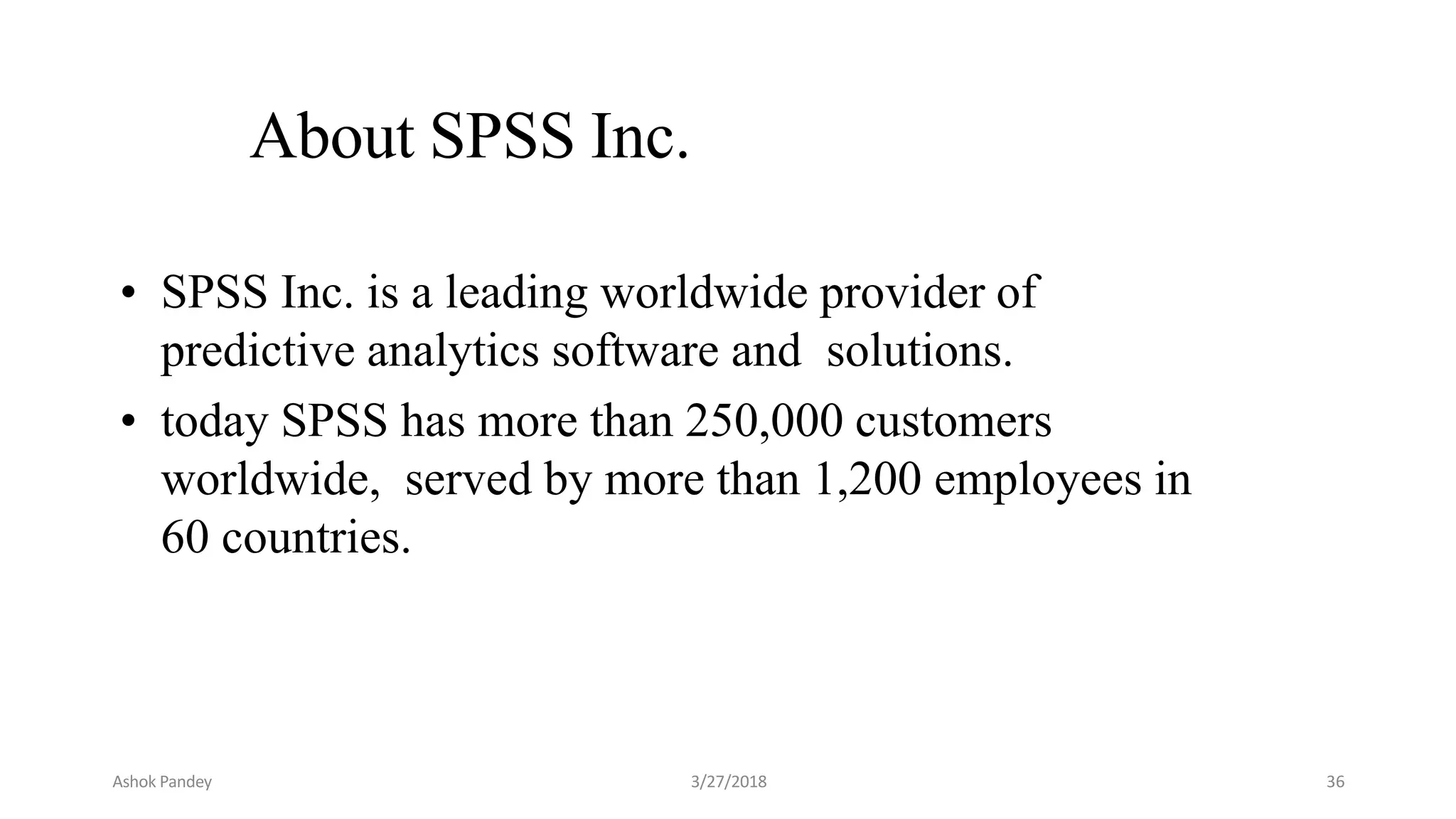 About SPSS Inc.
• SPSS Inc. is a leading worldwide provider of
predictive analytics software and solutions.
• today SPSS has more than 250,000 customers
worldwide, served by more than 1,200 employees in
60 countries.
Ashok Pandey 3/27/2018 36
 