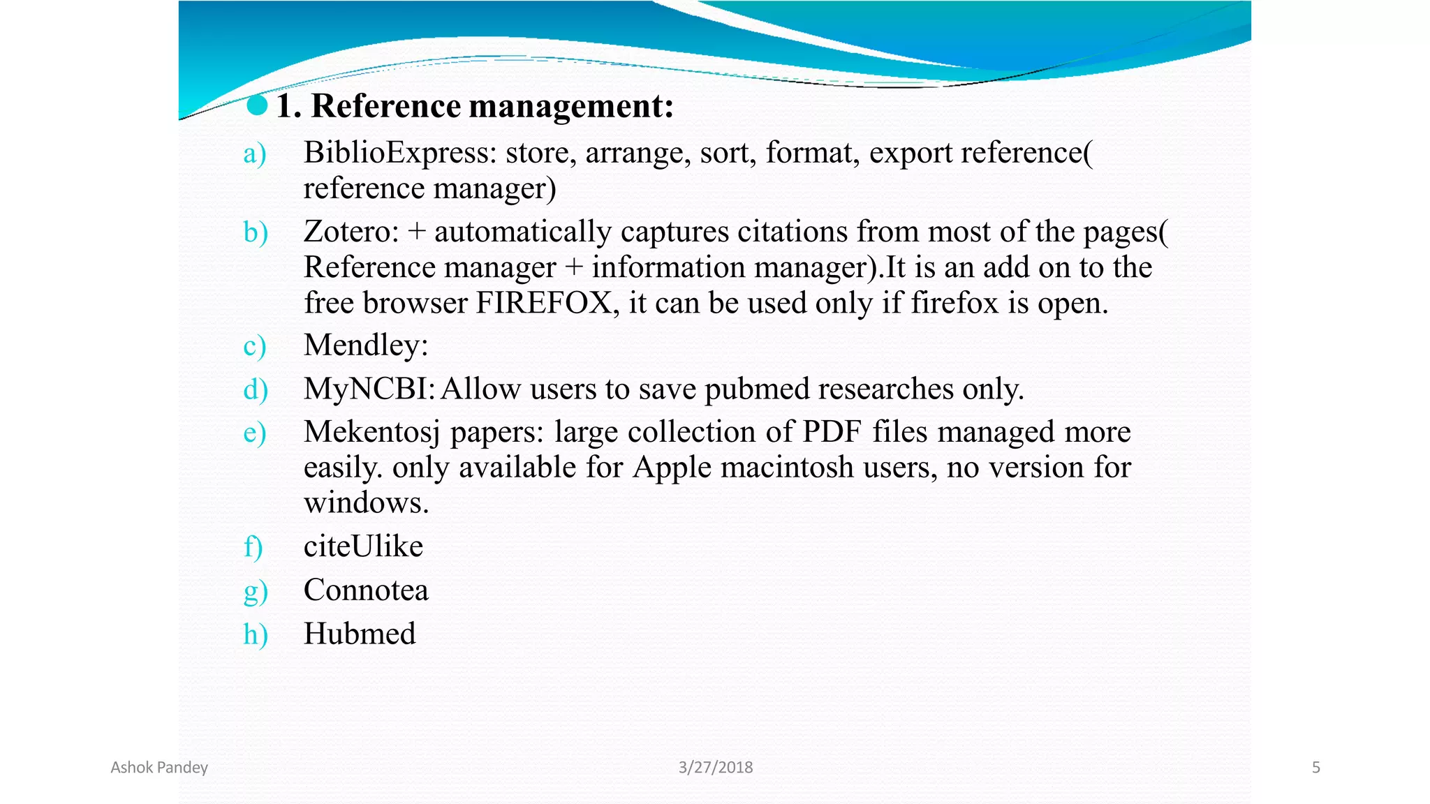 ⚫1. Reference management:
a) BiblioExpress: store, arrange, sort, format, export reference(
reference manager)
b) Zotero: + automatically captures citations from most of the pages(
Reference manager + information manager).It is an add on to the
free browser FIREFOX, it can be used only if firefox is open.
c) Mendley:
d) MyNCBI:Allow users to save pubmed researches only.
e) Mekentosj papers: large collection of PDF files managed more
easily. only available for Apple macintosh users, no version for
windows.
f) citeUlike
g) Connotea
h) Hubmed
Ashok Pandey 3/27/2018 5
 