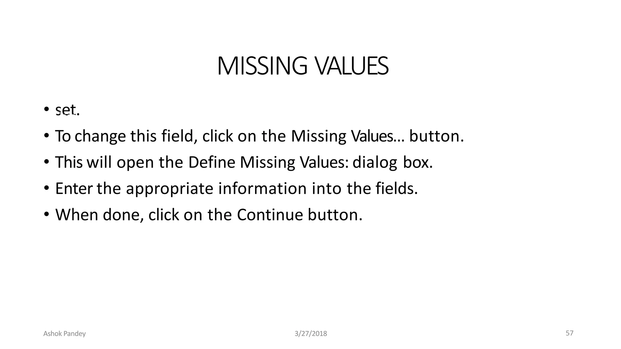 MISSING VALUES
• set.
• To change this field, click on the Missing Values… button.
• This will open the Define Missing Values: dialog box.
• Enter the appropriate information into the fields.
• When done, click on the Continue button.
Ashok Pandey 3/27/2018
• This field indicates which subset of the data will not be included in the data
57
 