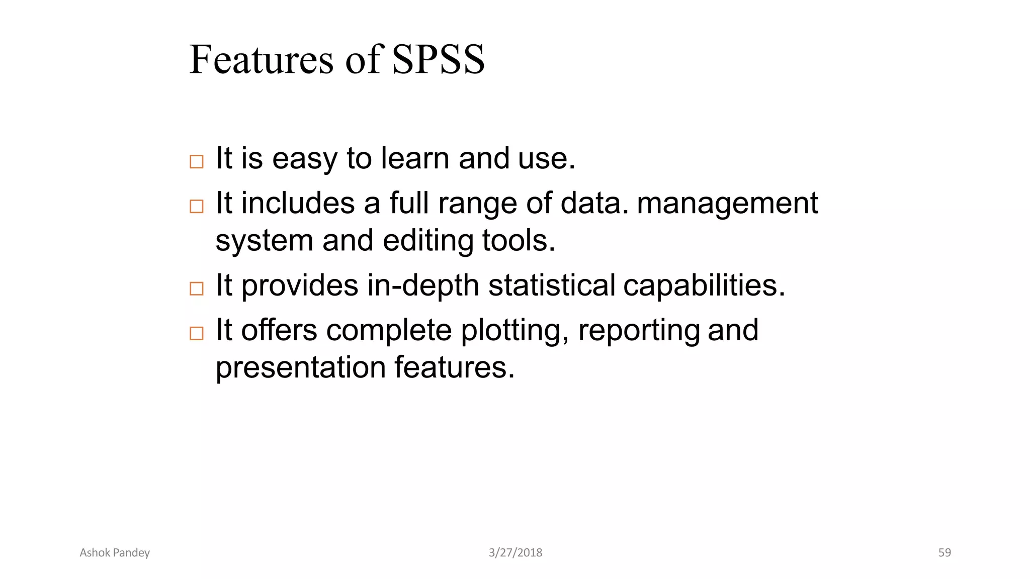 Features of SPSS
 It is easy to learn and use.
 It includes a full range of data. management
system and editing tools.
 It provides in-depth statistical capabilities.
 It offers complete plotting, reporting and
presentation features.
Ashok Pandey 3/27/2018 59
 