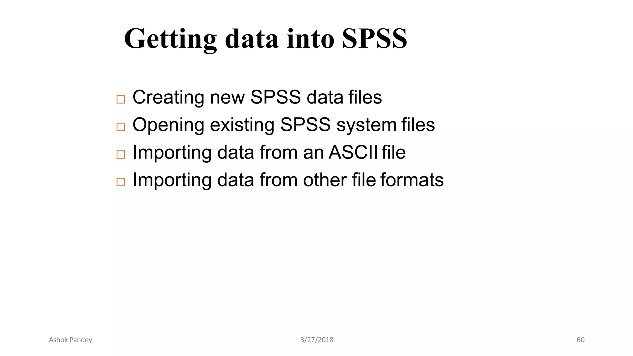 Getting data into SPSS
 Creating new SPSS data files
 Opening existing SPSS system files
 Importing data from an ASCII file
 Importing data from other file formats
Ashok Pandey 3/27/2018 60
 