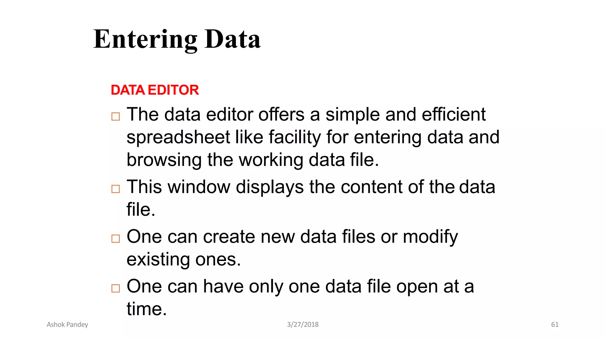 Entering Data
DATA EDITOR
 The data editor offers a simple and efficient
spreadsheet like facility for entering data and
browsing the working data file.
 This window displays the content of the data
file.
 One can create new data files or modify
existing ones.
 One can have only one data file open at a
time.
Ashok Pandey 3/27/2018 61
 