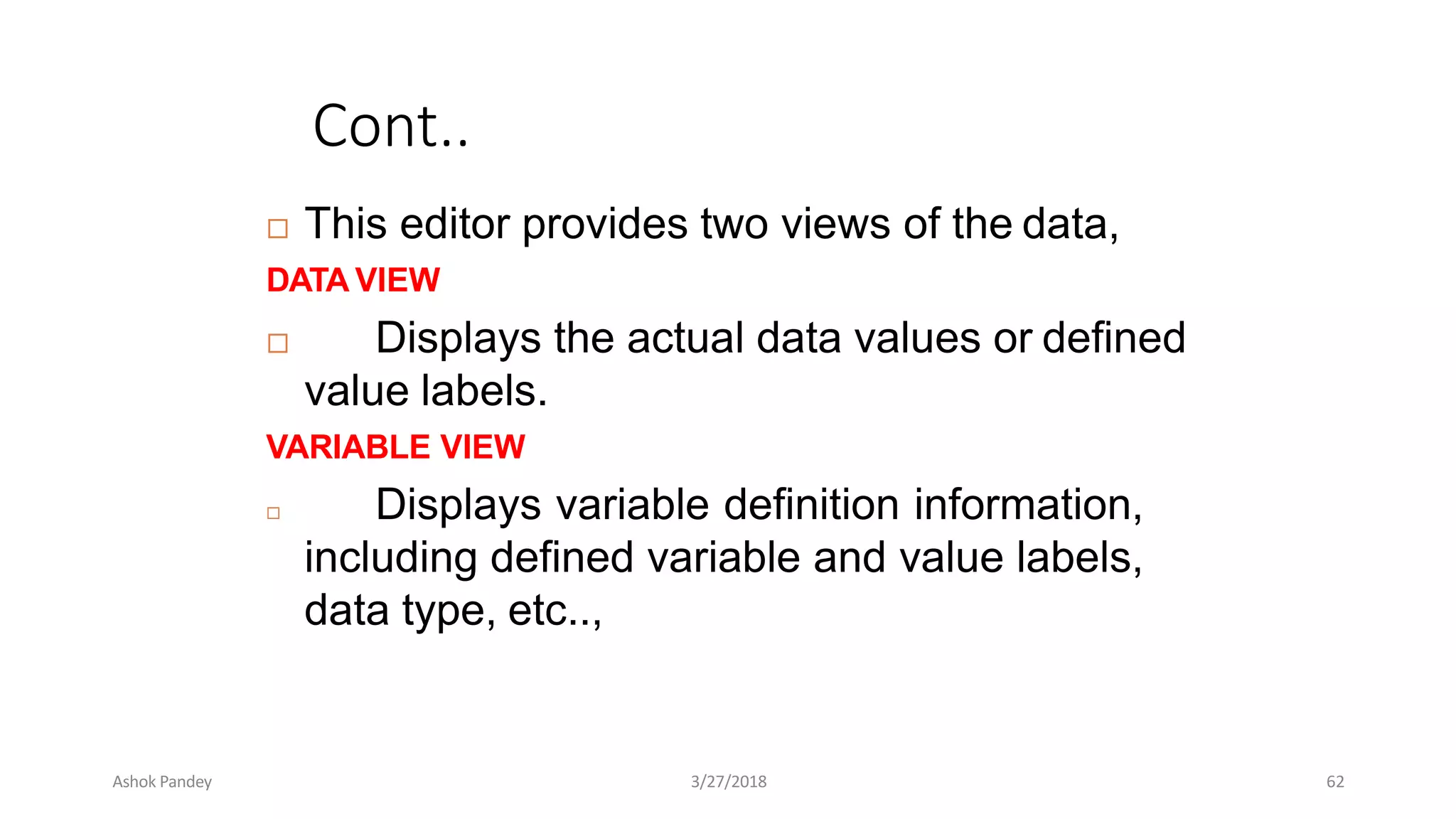 Cont..
 This editor provides two views of the data,
DATA VIEW
 Displays the actual data values or defined
value labels.
VARIABLE VIEW
 Displays variable definition information,
including defined variable and value labels,
data type, etc..,
Ashok Pandey 3/27/2018 62
 