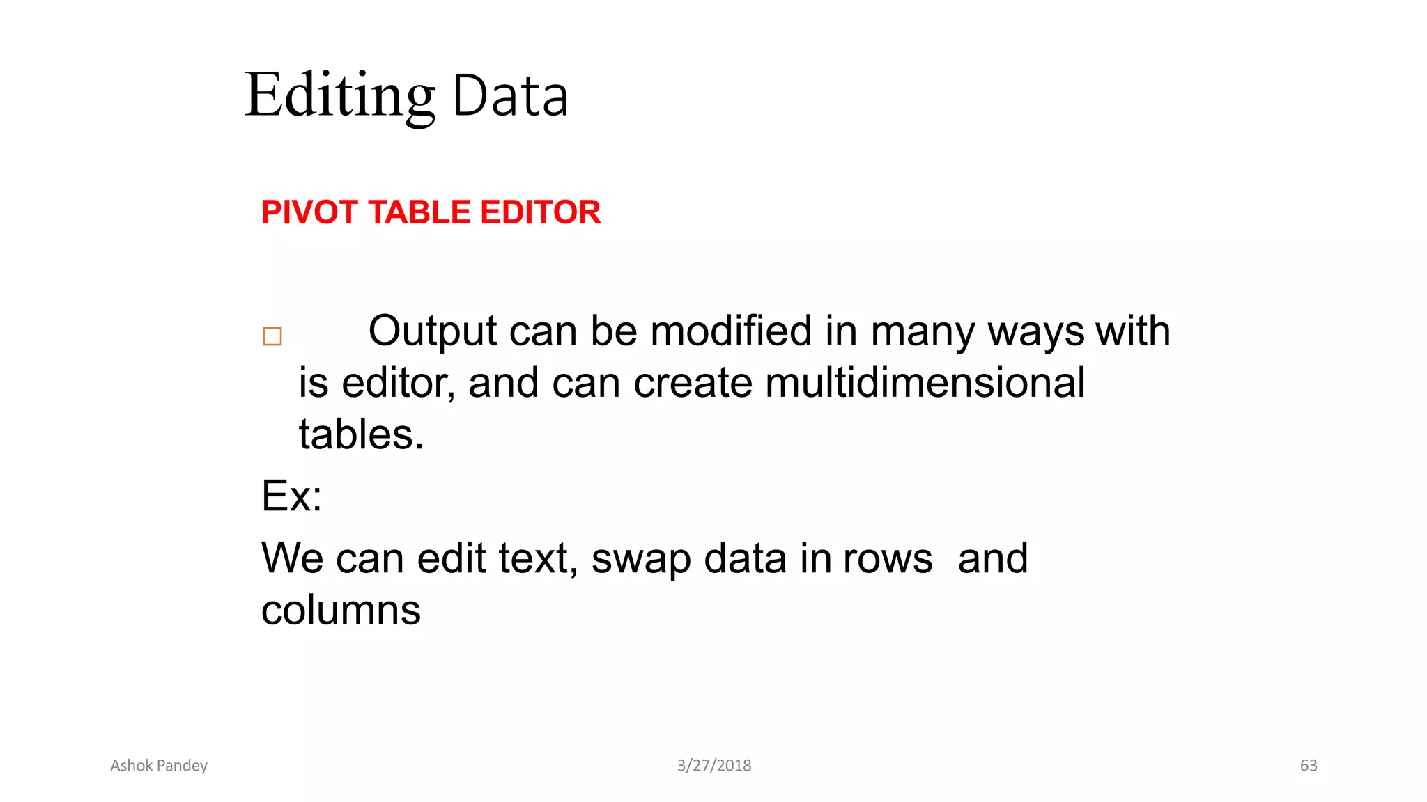 Editing Data
PIVOT TABLE EDITOR
 Output can be modified in many ways with
is editor, and can create multidimensional
tables.
Ex:
We can edit text, swap data in rows and
columns
Ashok Pandey 3/27/2018 63
 
