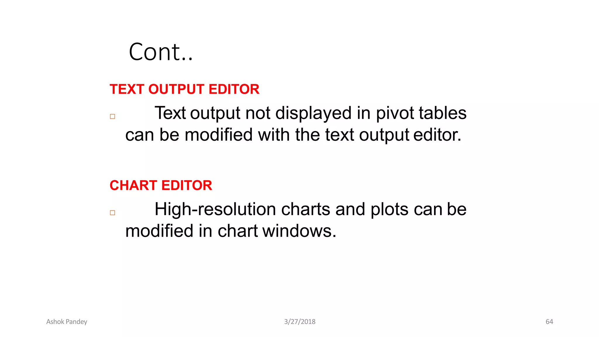 Cont..
TEXT OUTPUT EDITOR
 Text output not displayed in pivot tables
can be modified with the text output editor.
CHART EDITOR
 High-resolution charts and plots can be
modified in chart windows.
Ashok Pandey 3/27/2018 64
 