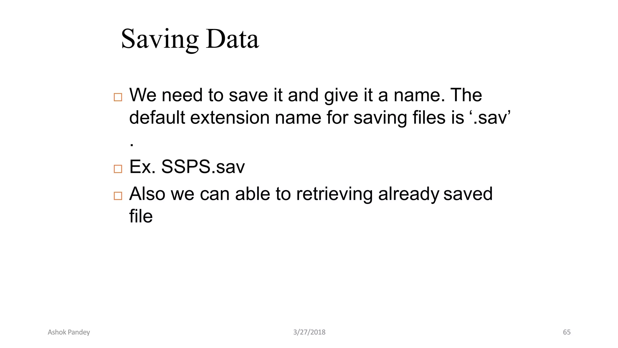 Saving Data
 We need to save it and give it a name. The
default extension name for saving files is ‘.sav’
.
 Ex. SSPS.sav
 Also we can able to retrieving already saved
file
Ashok Pandey 3/27/2018 65
 