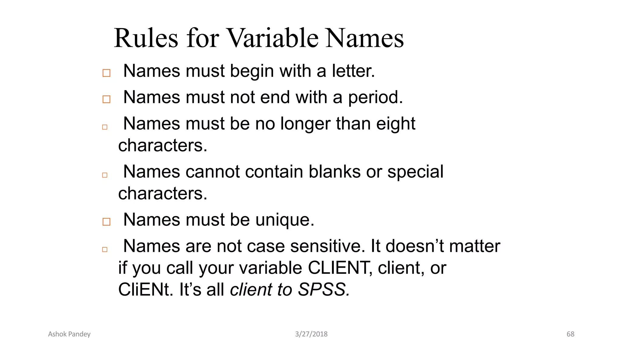 Rules for Variable Names
 Names must begin with a letter.
 Names must not end with a period.
 Names must be no longer than eight
characters.
 Names cannot contain blanks or special
characters.
 Names must be unique.
 Names are not case sensitive. It doesn’t matter
if you call your variable CLIENT, client, or
CliENt. It’s all client to SPSS.
Ashok Pandey 3/27/2018 68
 