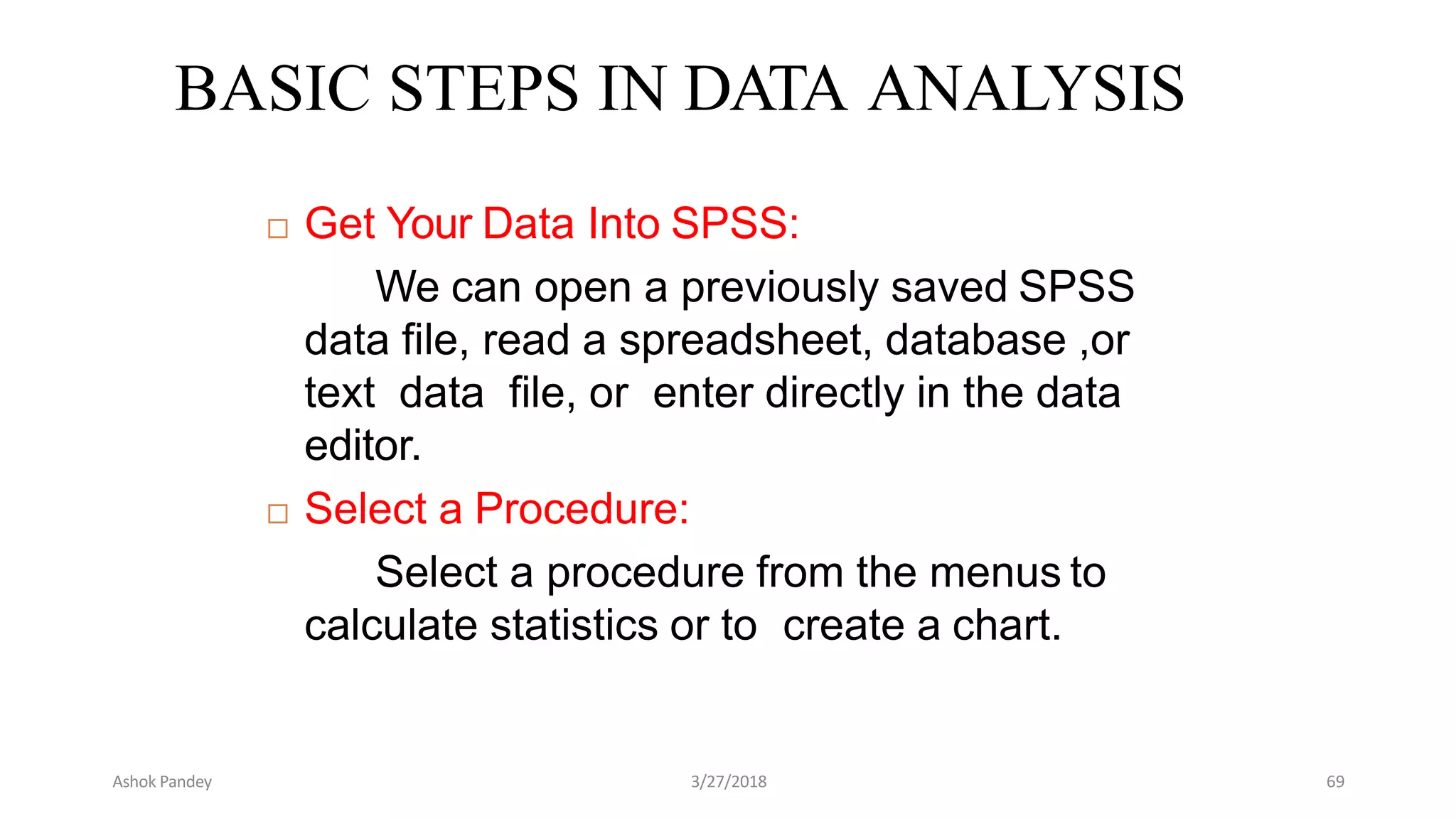 BASIC STEPS IN DATA ANALYSIS
 Get Your Data Into SPSS:
We can open a previously saved SPSS
data file, read a spreadsheet, database ,or
text data file, or enter directly in the data
editor.
 Select a Procedure:
Select a procedure from the menus to
calculate statistics or to create a chart.
Ashok Pandey 3/27/2018 69
 