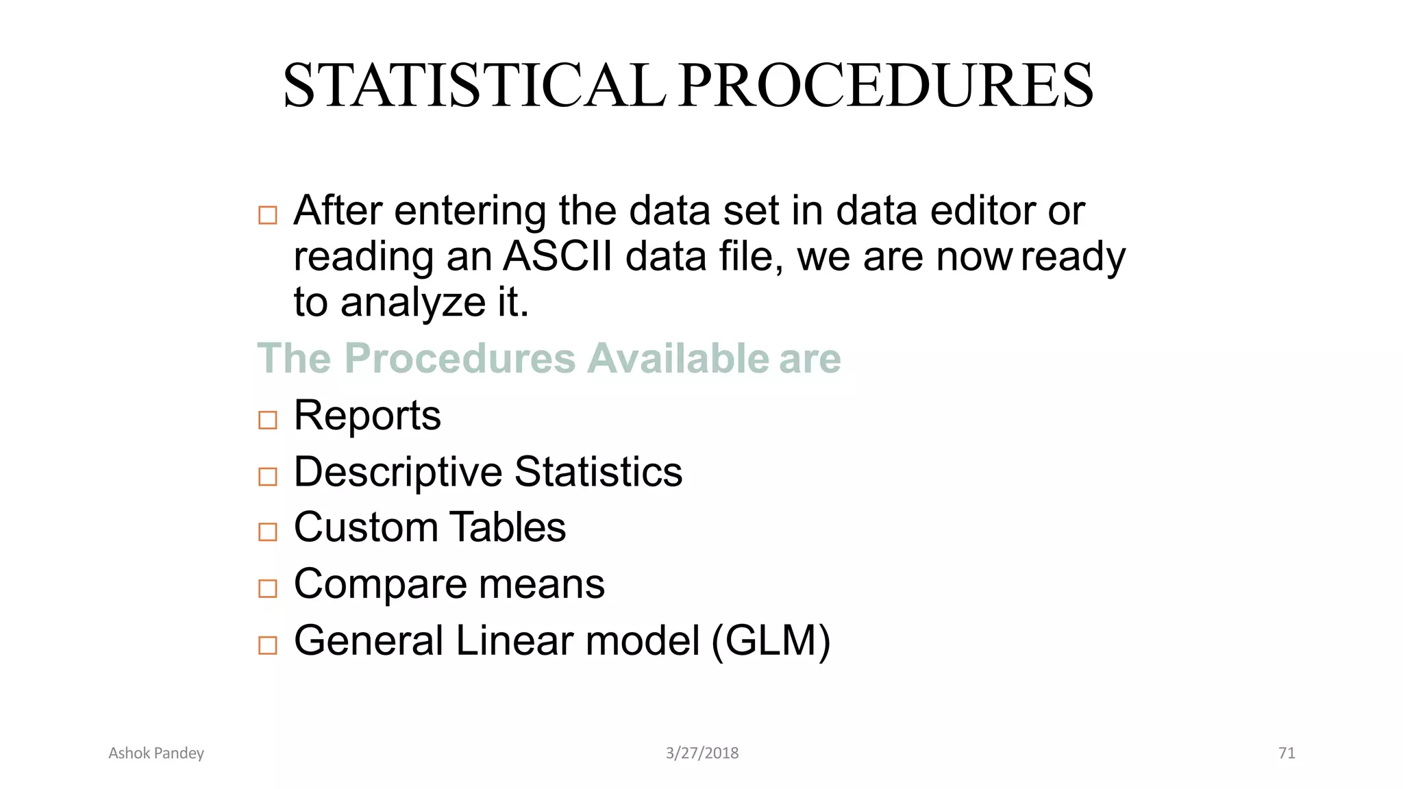 STATISTICALPROCEDURES
 After entering the data set in data editor or
reading an ASCII data file, we are now ready
to analyze it.
The Procedures Available are
 Reports
 Descriptive Statistics
 Custom Tables
 Compare means
 General Linear model (GLM)
Ashok Pandey 3/27/2018 71
 