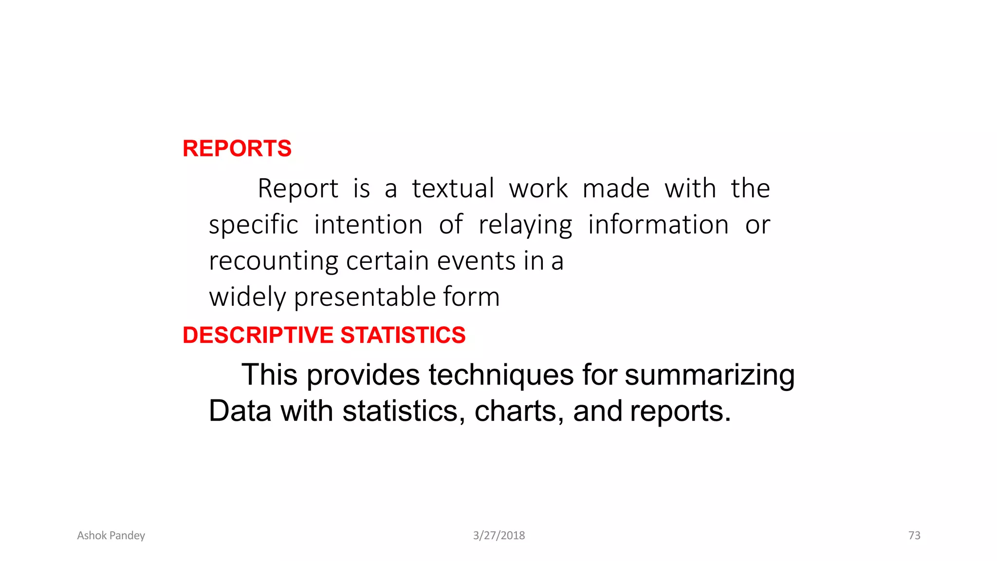 REPORTS
Report is a textual work made with the
specific intention of relaying information or
recounting certain events in a
widely presentable form
DESCRIPTIVE STATISTICS
This provides techniques for summarizing
Data with statistics, charts, and reports.
Ashok Pandey 3/27/2018 73
 
