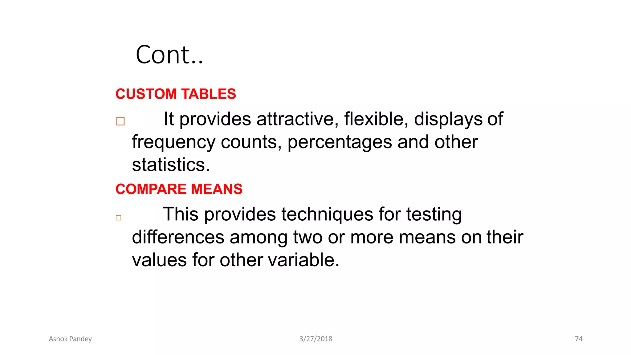 Cont..
CUSTOM TABLES
 It provides attractive, flexible, displays of
frequency counts, percentages and other
statistics.
COMPARE MEANS
 This provides techniques for testing
differences among two or more means on their
values for other variable.
Ashok Pandey 3/27/2018 74
 