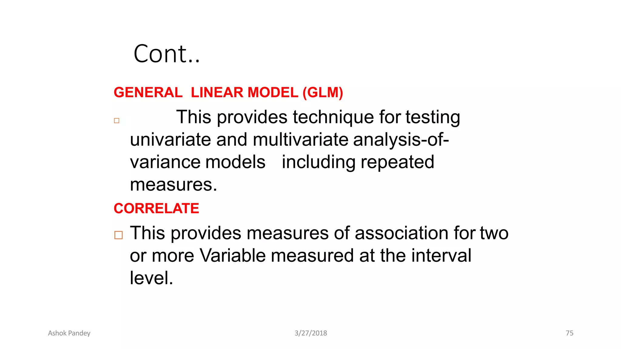 Cont..
GENERAL LINEAR MODEL (GLM)
 This provides technique for testing
univariate and multivariate analysis-of-
including repeated
variance models
measures.
CORRELATE
 This provides measures of association for two
or more Variable measured at the interval
level.
Ashok Pandey 3/27/2018 75
 
