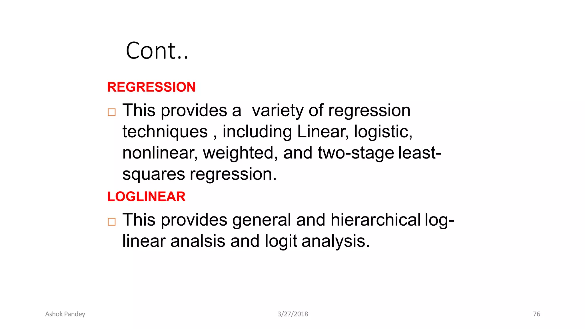 Cont..
REGRESSION
 This provides a variety of regression
techniques , including Linear, logistic,
nonlinear, weighted, and two-stage least-
squares regression.
LOGLINEAR
 This provides general and hierarchical log-
linear analsis and logit analysis.
Ashok Pandey 3/27/2018 76
 