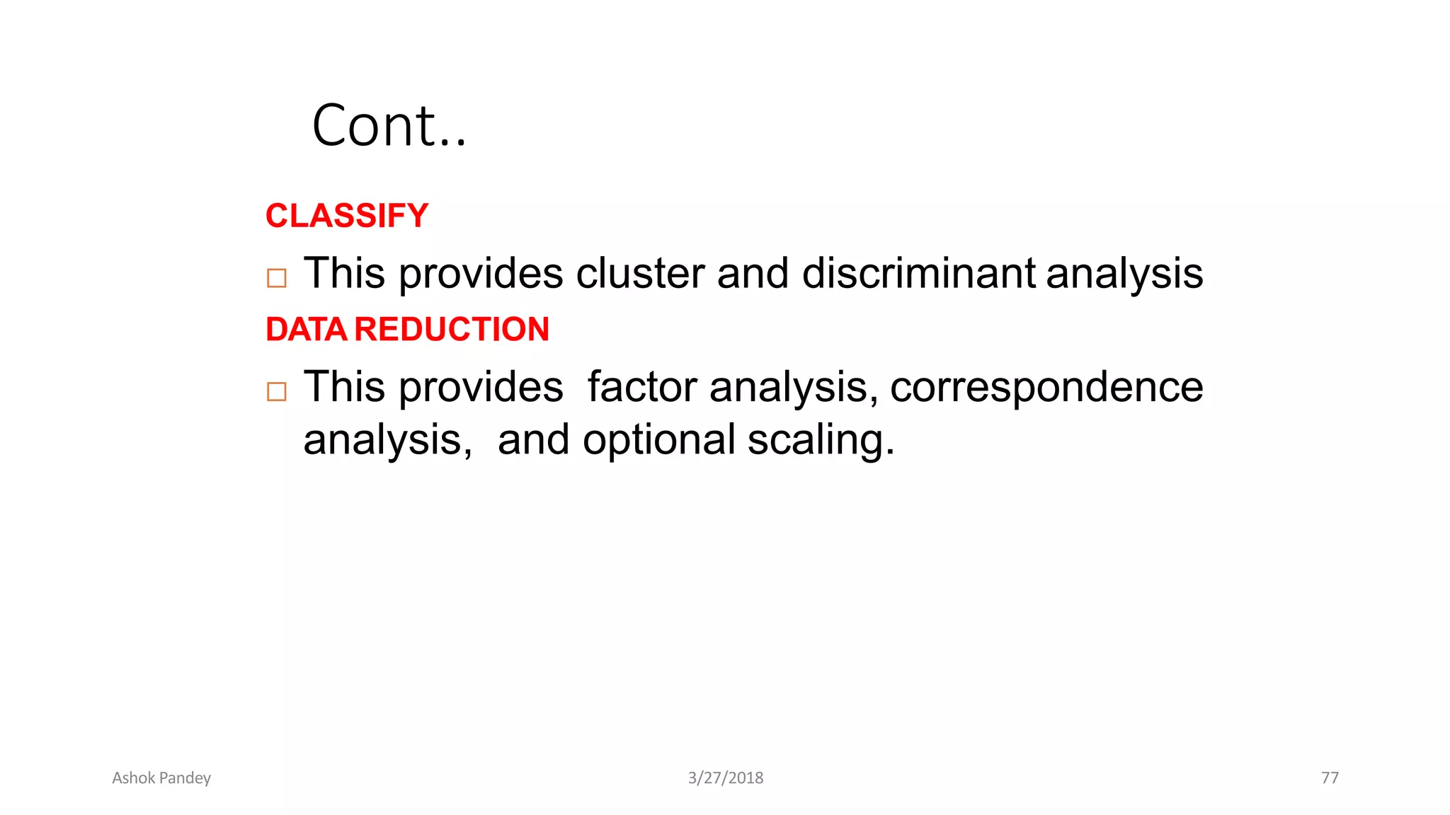 Cont..
CLASSIFY
 This provides cluster and discriminant analysis
DATA REDUCTION
 This provides factor analysis, correspondence
analysis, and optional scaling.
Ashok Pandey 3/27/2018 77
 