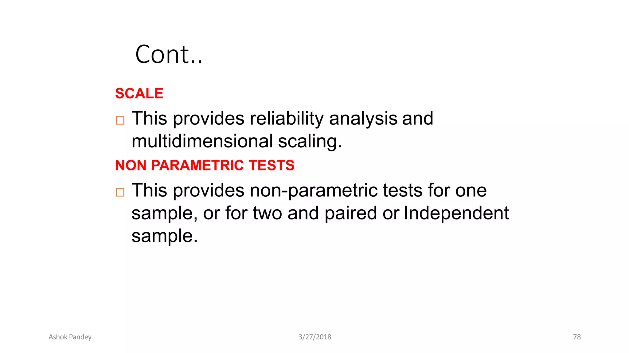 Cont..
SCALE
 This provides reliability analysis and
multidimensional scaling.
NON PARAMETRIC TESTS
 This provides non-parametric tests for one
sample, or for two and paired or Independent
sample.
Ashok Pandey 3/27/2018 78
 
