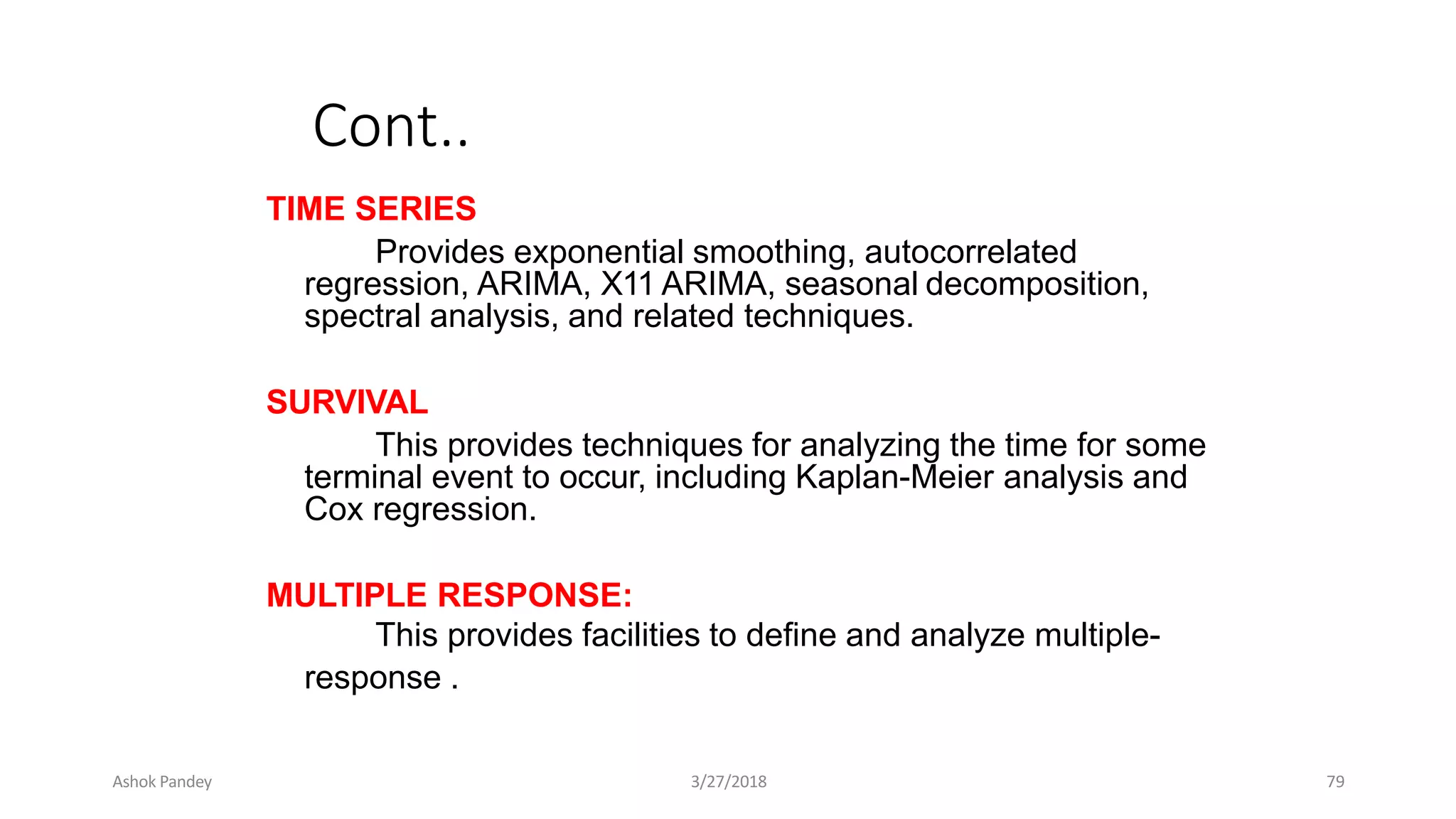 Cont..
TIME SERIES
Provides exponential smoothing, autocorrelated
regression, ARIMA, X11 ARIMA, seasonal decomposition,
spectral analysis, and related techniques.
SURVIVAL
This provides techniques for analyzing the time for some
terminal event to occur, including Kaplan-Meier analysis and
Cox regression.
MULTIPLE RESPONSE:
This provides facilities to define and analyze multiple-
response .
Ashok Pandey 3/27/2018 79
 