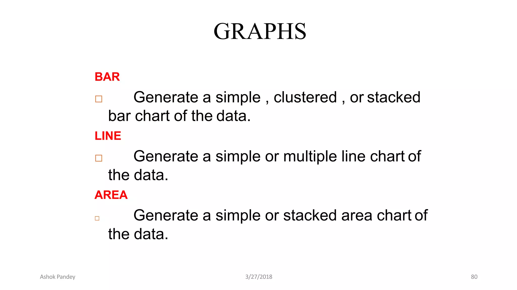 GRAPHS
BAR
 Generate a simple , clustered , or stacked
bar chart of the data.
LINE
 Generate a simple or multiple line chart of
the data.
AREA
 Generate a simple or stacked area chart of
the data.
Ashok Pandey 3/27/2018 80
 