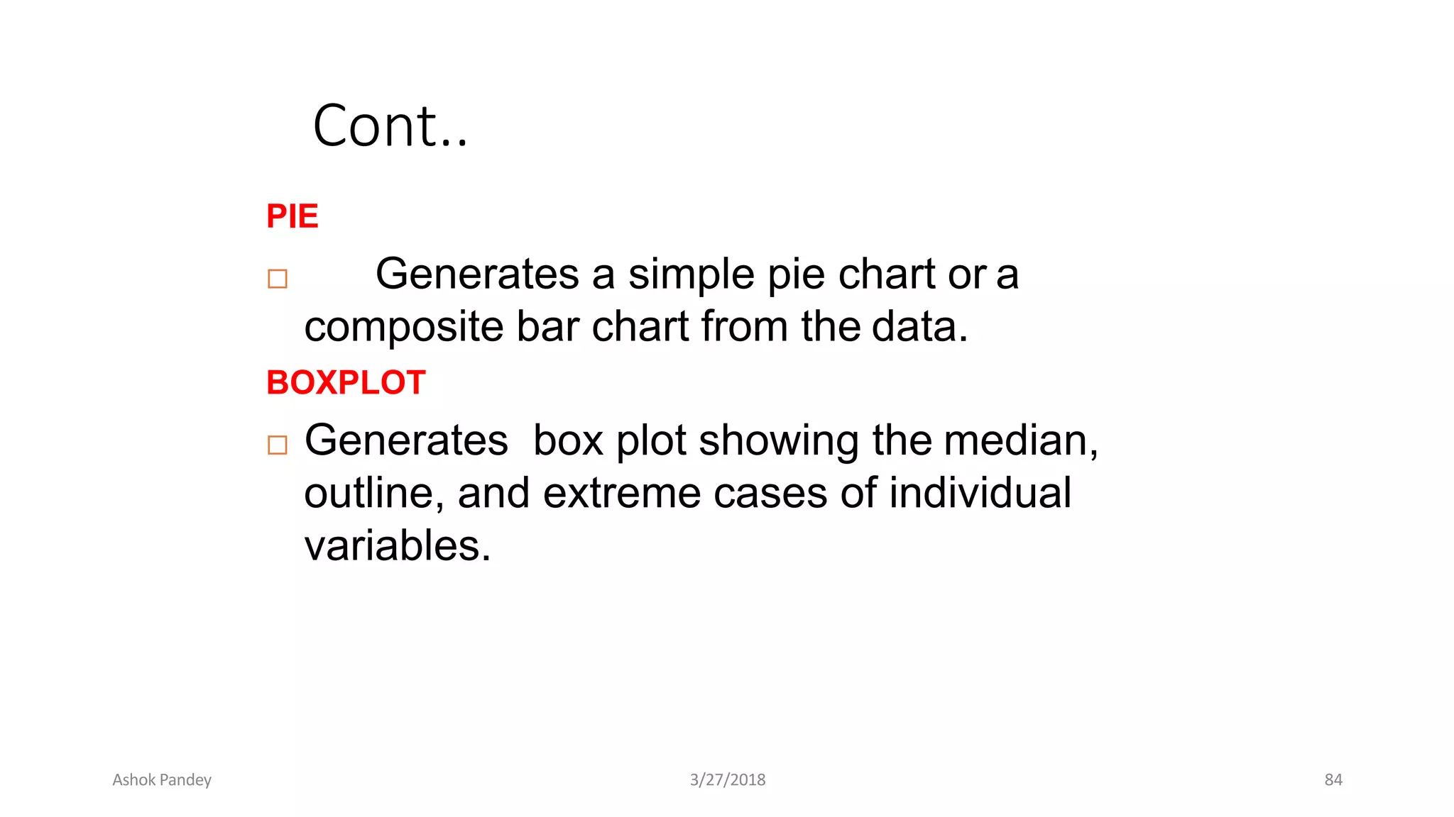 Cont..
PIE
 Generates a simple pie chart or a
composite bar chart from the data.
BOXPLOT
 Generates box plot showing the median,
outline, and extreme cases of individual
variables.
Ashok Pandey 3/27/2018 84
 