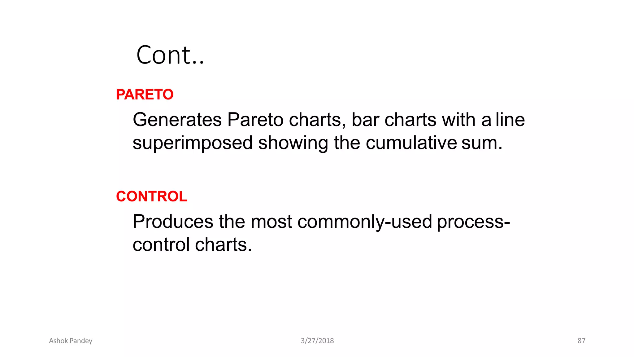 Cont..
PARETO
Generates Pareto charts, bar charts with a line
superimposed showing the cumulative sum.
CONTROL
Produces the most commonly-used process-
control charts.
Ashok Pandey 3/27/2018 87
 