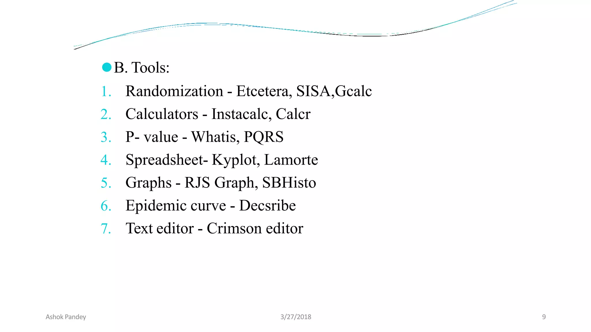 ⚫B. Tools:
1. Randomization - Etcetera, SISA,Gcalc
2. Calculators - Instacalc, Calcr
3. P- value - Whatis, PQRS
4. Spreadsheet- Kyplot, Lamorte
5. Graphs - RJS Graph, SBHisto
6. Epidemic curve - Decsribe
7. Text editor - Crimson editor
Ashok Pandey 3/27/2018 9
 