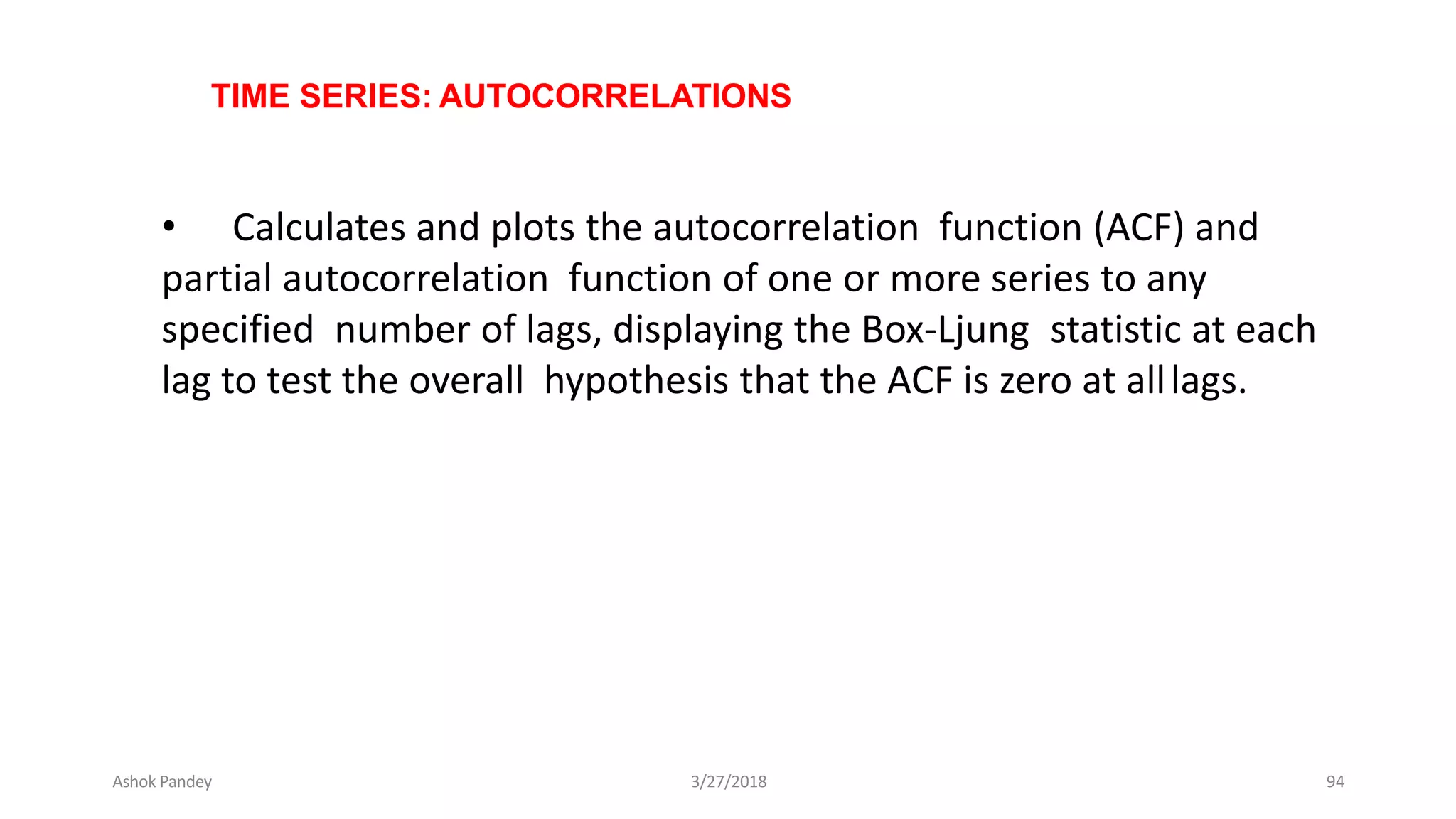 TIME SERIES: AUTOCORRELATIONS
• Calculates and plots the autocorrelation function (ACF) and
partial autocorrelation function of one or more series to any
specified number of lags, displaying the Box-Ljung statistic at each
lag to test the overall hypothesis that the ACF is zero at alllags.
Ashok Pandey 3/27/2018 94
 