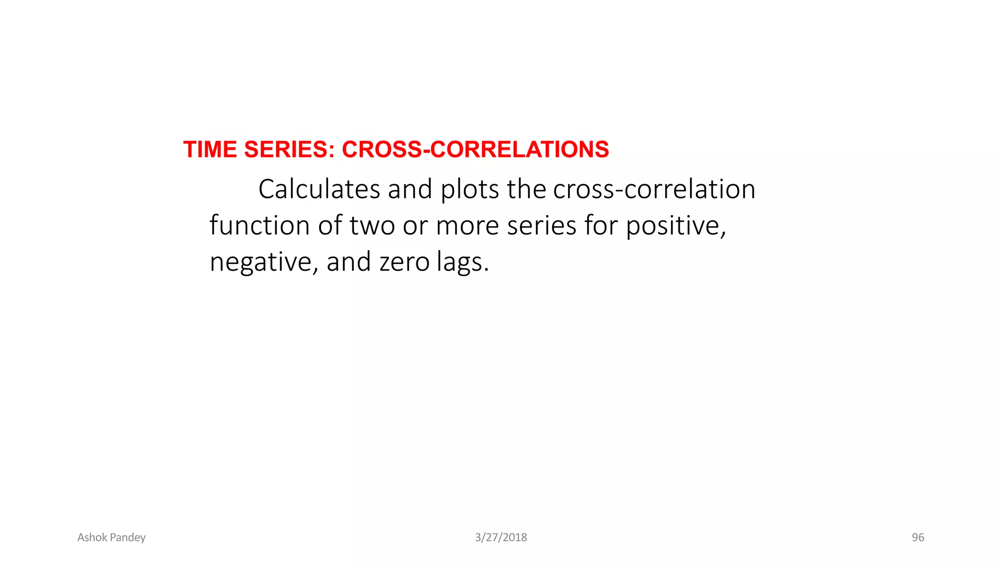 TIME SERIES: CROSS-CORRELATIONS
Calculates and plots the cross-correlation
function of two or more series for positive,
negative, and zero lags.
Ashok Pandey 3/27/2018 96
 
