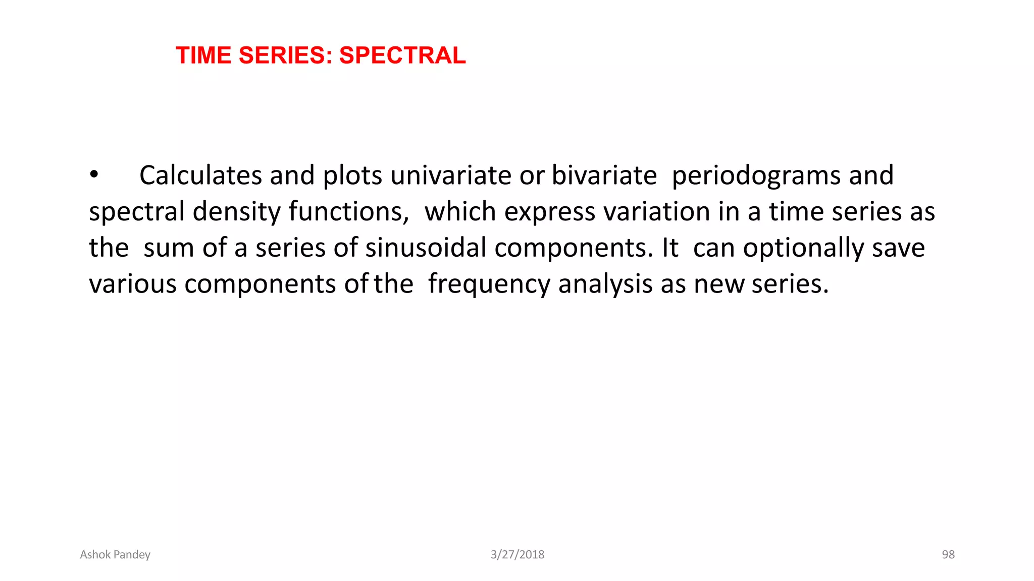 TIME SERIES: SPECTRAL
• Calculates and plots univariate or bivariate periodograms and
spectral density functions, which express variation in a time series as
the sum of a series of sinusoidal components. It can optionally save
various components ofthe frequency analysis as new series.
Ashok Pandey 3/27/2018 98
 