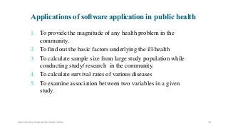 1. To provide the magnitude of any health problem in the
community.
2. To find out the basic factors underlying the ill-health
3. To calculate sample size from large study population while
conducting study/ research in the community.
4. To calculate survival rates of various diseases
5. To examine association between two variables in a given
study.
Applications of software application in public health
Ashok Pandey, Associate Research Fellow 10
 