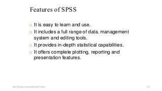 Features of SPSS
 It is easy to learn and use.
 It includes a full range of data. management
system and editing tools.
 It provides in-depth statistical capabilities.
 It offers complete plotting, reporting and
presentation features.
Ashok Pandey, Associate Research Fellow 103
 