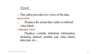 Cont..
 This editor provides two views of the data,
DATAVIEW
 Displays the actual data values or defined
value labels.
VARIABLE VIEW
 Displays variable definition information,
including defined variable and value labels,
data type, etc..,
Ashok Pandey, Associate Research Fellow 106
 