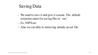 Saving Data
 We need to save it and give it a name. The default
extension name for saving files is ‘.sav’.
 Ex. SSPS.sav
 Also we can able to retrieving already saved file
Ashok Pandey, Associate Research Fellow 109
 