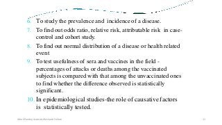 6. To study the prevalence and incidence of a disease.
7. To find out odds ratio, relative risk, attributable risk in case-
control and cohort study.
8. To find out normal distribution of a disease or health related
event
9. To test usefulness of sera and vaccines in the field -
percentages of attacks or deaths among the vaccinated
subjects is compared with that among the unvaccinated ones
to find whether the difference observed is statistically
significant.
10. In epidemiological studies-the role of causative factors
is statistically tested.
Ashok Pandey, Associate Research Fellow 11
 