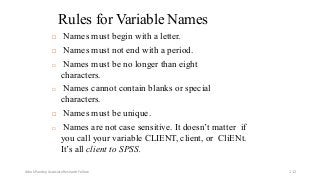 Rules for Variable Names
 Names must begin with a letter.
 Names must not end with a period.
 Names must be no longer than eight
characters.
 Names cannot contain blanks or special
characters.
 Names must be unique.
 Names are not case sensitive. It doesn’t matter if
you call your variable CLIENT, client, or CliENt.
It’s all client to SPSS.
Ashok Pandey, Associate Research Fellow 112
 