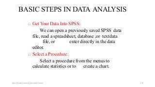 BASIC STEPS IN DATA ANALYSIS
 Get Your Data Into SPSS:
We can open a previously saved SPSS data
file, read a spreadsheet, database ,or textdata
file, or enter directly in the data
editor.
 Select a Procedure:
Select a procedure from the menus to
calculate statistics or to create a chart.
Ashok Pandey, Associate Research Fellow 113
 