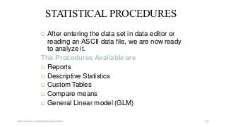 STATISTICALPROCEDURES
 After entering the data set in data editor or
reading an ASCII data file, we are now ready
to analyze it.
The Procedures Available are
 Reports
 Descriptive Statistics
 Custom Tables
 Compare means
 General Linear model (GLM)
Ashok Pandey, Associate Research Fellow 115
 