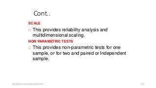 Cont..
SCALE
 This provides reliability analysis and
multidimensional scaling.
NON PARAMETRIC TESTS
 This provides non-parametric tests for one
sample, or for two and paired or Independent
sample.
Ashok Pandey, Associate Research Fellow 122
 