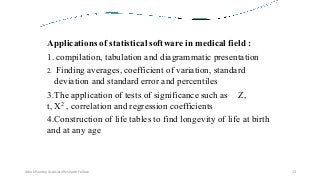 Applications of statistical software in medical field :
1. compilation, tabulation and diagrammatic presentation
2. Finding averages, coefficient of variation, standard
deviation and standard error and percentiles
3.The application of tests of significance such as Z,
t, X2 , correlation and regression coefficients
4.Construction of life tables to find longevity of life at birth
and at any age
Ashok Pandey, Associate Research Fellow 13
 